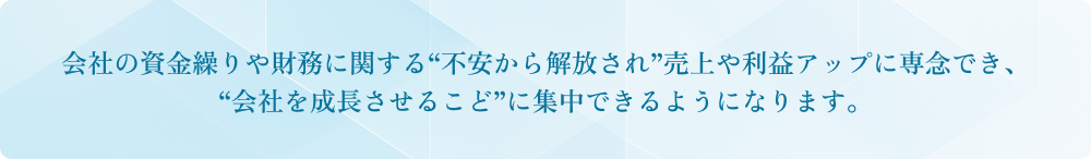 会社の資金繰りや財務に関する“不安から解放され”売上や利益アップに専念でき、“会社を成長させるこど”に集中できるようになります。